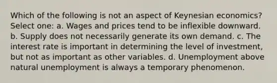 Which of the following is not an aspect of Keynesian economics? Select one: a. Wages and prices tend to be inflexible downward. b. Supply does not necessarily generate its own demand. c. The interest rate is important in determining the level of investment, but not as important as other variables. d. Unemployment above natural unemployment is always a temporary phenomenon.