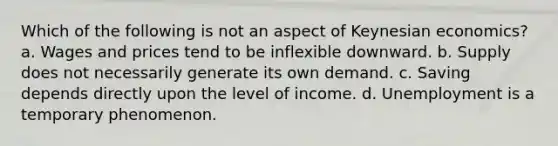 Which of the following is not an aspect of Keynesian economics? a. Wages and prices tend to be inflexible downward. b. Supply does not necessarily generate its own demand. c. Saving depends directly upon the level of income. d. Unemployment is a temporary phenomenon.