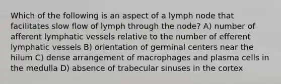 Which of the following is an aspect of a lymph node that facilitates slow flow of lymph through the node? A) number of afferent <a href='https://www.questionai.com/knowledge/ki6sUebkzn-lymphatic-vessels' class='anchor-knowledge'>lymphatic vessels</a> relative to the number of efferent lymphatic vessels B) orientation of germinal centers near the hilum C) dense arrangement of macrophages and plasma cells in the medulla D) absence of trabecular sinuses in the cortex