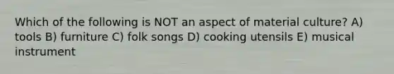 Which of the following is NOT an aspect of material culture? A) tools B) furniture C) folk songs D) cooking utensils E) musical instrument