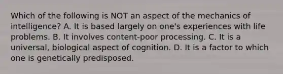 Which of the following is NOT an aspect of the mechanics of intelligence? A. ​It is based largely on one's experiences with life problems. ​B. It involves content-poor processing. ​C. It is a universal, biological aspect of cognition. ​D. It is a factor to which one is genetically predisposed.