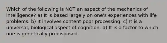 Which of the following is NOT an aspect of the mechanics of intelligence? a) It is based largely on one's experiences with life problems. b) It involves content-poor processing. c) It is a universal, biological aspect of cognition. d) It is a factor to which one is genetically predisposed.