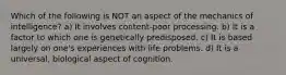 Which of the following is NOT an aspect of the mechanics of intelligence? ​a) It involves content-poor processing. b) ​It is a factor to which one is genetically predisposed. ​c) It is based largely on one's experiences with life problems. ​d) It is a universal, biological aspect of cognition.