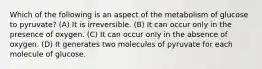 Which of the following is an aspect of the metabolism of glucose to pyruvate? (A) It is irreversible. (B) It can occur only in the presence of oxygen. (C) It can occur only in the absence of oxygen. (D) It generates two molecules of pyruvate for each molecule of glucose.