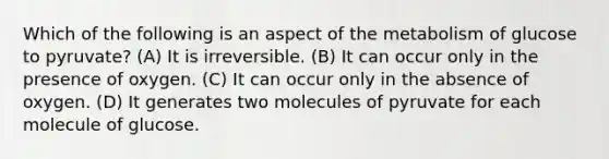 Which of the following is an aspect of the metabolism of glucose to pyruvate? (A) It is irreversible. (B) It can occur only in the presence of oxygen. (C) It can occur only in the absence of oxygen. (D) It generates two molecules of pyruvate for each molecule of glucose.