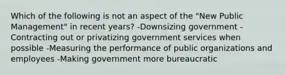 Which of the following is not an aspect of the "New Public Management" in recent years? -Downsizing government -Contracting out or privatizing government services when possible -Measuring the performance of public organizations and employees -Making government more bureaucratic