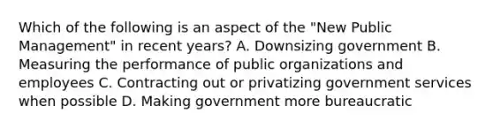 Which of the following is an aspect of the "New Public Management" in recent years? A. Downsizing government B. Measuring the performance of public organizations and employees C. Contracting out or privatizing government services when possible D. Making government more bureaucratic