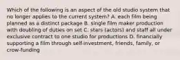 Which of the following is an aspect of the old studio system that no longer applies to the current system? A. each film being planned as a distinct package B. single film maker production with doubling of duties on set C. stars (actors) and staff all under exclusive contract to one studio for productions D. financially supporting a film through self-investment, friends, family, or crow-funding