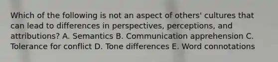 Which of the following is not an aspect of others' cultures that can lead to differences in perspectives, perceptions, and attributions? A. Semantics B. Communication apprehension C. Tolerance for conflict D. Tone differences E. Word connotations