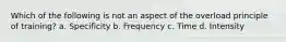 Which of the following is not an aspect of the overload principle of training? a. Specificity b. Frequency c. Time d. Intensity