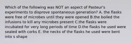 Which of the following was NOT an aspect of Pasteur's experiments to disprove spontaneous generation? A. the flasks were free of microbes until they were opened B.the boiled the infusions to kill any microbes present C.the flasks were incubated for very long periods of time D.the flasks he used were sealed with corks E. the necks of the flasks he used were bent into s shape