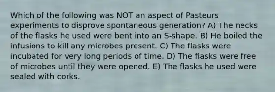 Which of the following was NOT an aspect of Pasteurs experiments to disprove spontaneous generation? A) The necks of the flasks he used were bent into an S-shape. B) He boiled the infusions to kill any microbes present. C) The flasks were incubated for very long periods of time. D) The flasks were free of microbes until they were opened. E) The flasks he used were sealed with corks.