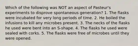 Which of the following was NOT an aspect of Pasteur's experiments to disprove spontaneous generation? 1. The flasks were incubated for very long periods of time. 2. He boiled the infusions to kill any microbes present. 3. The necks of the flasks he used were bent into an S-shape. 4. The flasks he used were sealed with corks. 5. The flasks were free of microbes until they were opened.