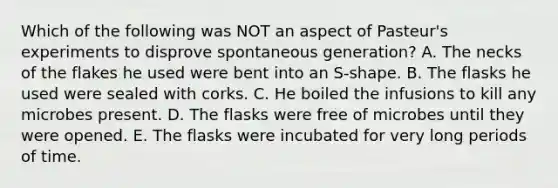 Which of the following was NOT an aspect of Pasteur's experiments to disprove spontaneous generation? A. The necks of the flakes he used were bent into an S-shape. B. The flasks he used were sealed with corks. C. He boiled the infusions to kill any microbes present. D. The flasks were free of microbes until they were opened. E. The flasks were incubated for very long periods of time.