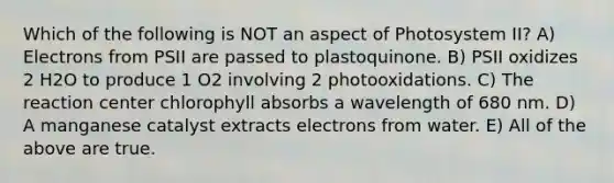 Which of the following is NOT an aspect of Photosystem II? A) Electrons from PSII are passed to plastoquinone. B) PSII oxidizes 2 H2O to produce 1 O2 involving 2 photooxidations. C) The reaction center chlorophyll absorbs a wavelength of 680 nm. D) A manganese catalyst extracts electrons from water. E) All of the above are true.