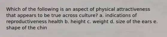 Which of the following is an aspect of physical attractiveness that appears to be true across culture? a. indications of reproductiveness health b. height c. weight d. size of the ears e. shape of the chin