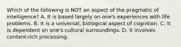 Which of the following is NOT an aspect of the pragmatic of intelligence? A. ​It is based largely on one's experiences with life problems. ​B. It is a universal, biological aspect of cognition. ​C. It is dependent on one's cultural surroundings. ​D. It involves content-rich processing.