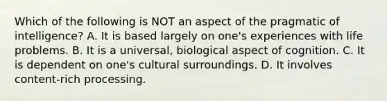 Which of the following is NOT an aspect of the pragmatic of intelligence? A. ​It is based largely on one's experiences with life problems. ​B. It is a universal, biological aspect of cognition. ​C. It is dependent on one's cultural surroundings. ​D. It involves content-rich processing.