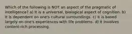 Which of the following is NOT an aspect of the pragmatic of intelligence? ​a) It is a universal, biological aspect of cognition. ​b) It is dependent on one's cultural surroundings. ​c) It is based largely on one's experiences with life problems. d) ​It involves content-rich processing.