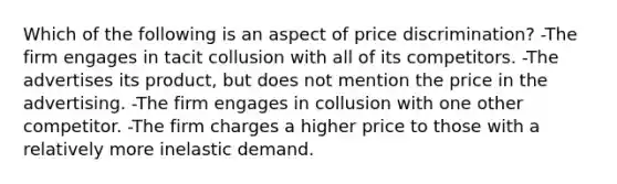 Which of the following is an aspect of price discrimination? -The firm engages in tacit collusion with all of its competitors. -The advertises its product, but does not mention the price in the advertising. -The firm engages in collusion with one other competitor. -The firm charges a higher price to those with a relatively more inelastic demand.