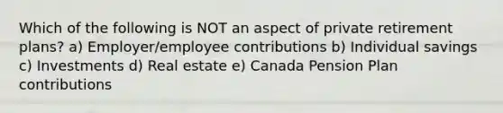 Which of the following is NOT an aspect of private retirement plans? a) Employer/employee contributions b) Individual savings c) Investments d) Real estate e) Canada Pension Plan contributions