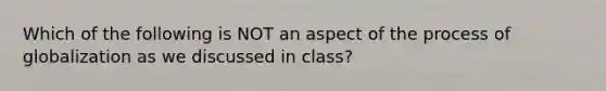 Which of the following is NOT an aspect of the process of globalization as we discussed in class?