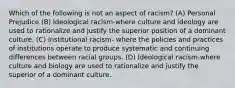 Which of the following is not an aspect of racism? (A) Personal Prejudice (B) Ideological racism-where culture and ideology are used to rationalize and justify the superior position of a dominant culture. (C) Institutional racism- where the policies and practices of institutions operate to produce systematic and continuing differences between racial groups. (D) Ideological racism-where culture and biology are used to rationalize and justify the superior of a dominant culture.