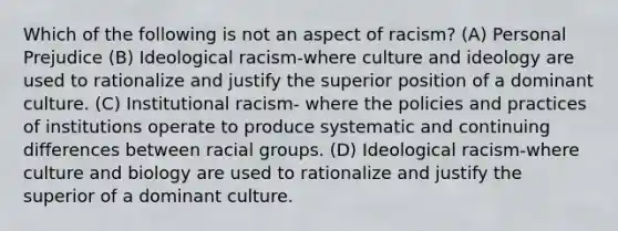 Which of the following is not an aspect of racism? (A) Personal Prejudice (B) Ideological racism-where culture and ideology are used to rationalize and justify the superior position of a dominant culture. (C) Institutional racism- where the policies and practices of institutions operate to produce systematic and continuing differences between racial groups. (D) Ideological racism-where culture and biology are used to rationalize and justify the superior of a dominant culture.