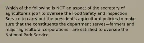 Which of the following is NOT an aspect of the secretary of agriculture's job? to oversee the Food Safety and Inspection Service to carry out the president's agricultural policies to make sure that the constituents the department serves—farmers and major agricultural corporations—are satisfied to oversee the National Park Service