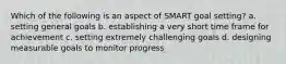 Which of the following is an aspect of SMART goal setting? a. setting general goals b. establishing a very short time frame for achievement c. setting extremely challenging goals d. designing measurable goals to monitor progress