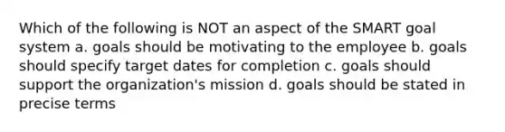 Which of the following is NOT an aspect of the SMART goal system a. goals should be motivating to the employee b. goals should specify target dates for completion c. goals should support the organization's mission d. goals should be stated in precise terms