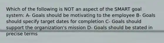 Which of the following is NOT an aspect of the SMART goal system: A- Goals should be motivating to the employee B- Goals should specify target dates for completion C- Goals should support the organization's mission D- Goals should be stated in precise terms