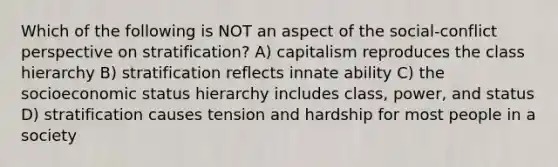 Which of the following is NOT an aspect of the social-conflict perspective on stratification? A) capitalism reproduces the class hierarchy B) stratification reflects innate ability C) the socioeconomic status hierarchy includes class, power, and status D) stratification causes tension and hardship for most people in a society