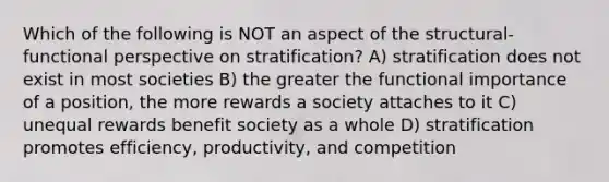 Which of the following is NOT an aspect of the structural-functional perspective on stratification? A) stratification does not exist in most societies B) the greater the functional importance of a position, the more rewards a society attaches to it C) unequal rewards benefit society as a whole D) stratification promotes efficiency, productivity, and competition