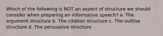 Which of the following is NOT an aspect of structure we should consider when preparing an informative speech? a. The argument structure b. The citation structure c. The outline structure d. The persuasive structure