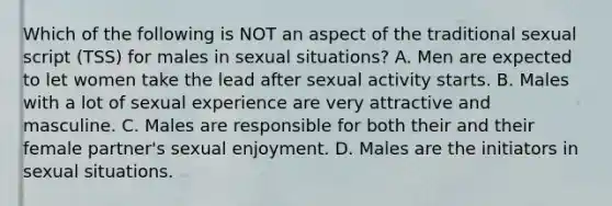 Which of the following is NOT an aspect of the traditional sexual script (TSS) for males in sexual situations? A. Men are expected to let women take the lead after sexual activity starts. B. Males with a lot of sexual experience are very attractive and masculine. C. Males are responsible for both their and their female partner's sexual enjoyment. D. Males are the initiators in sexual situations.