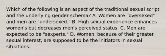 Which of the following is an aspect of the traditional sexual script and the underlying gender schema? A. Women are "oversexed" and men are "undersexed." B. High sexual experience enhances women's but decreases men's perceived status. C. Men are expected to be "sexperts." D. Women, because of their greater sexual interest, are supposed to be the initiators in sexual situations.