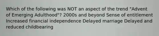 Which of the following was NOT an aspect of the trend "Advent of Emerging Adulthood"? 2000s and beyond Sense of entitlement Increased financial independence Delayed marriage Delayed and reduced childbearing