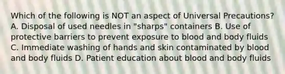 Which of the following is NOT an aspect of Universal Precautions? A. Disposal of used needles in "sharps" containers B. Use of protective barriers to prevent exposure to blood and body fluids C. Immediate washing of hands and skin contaminated by blood and body fluids D. Patient education about blood and body fluids