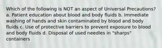 Which of the following is NOT an aspect of Universal Precautions? a. Patient education about blood and body fluids b. Immediate washing of hands and skin contaminated by blood and body fluids c. Use of protective barriers to prevent exposure to blood and body fluids d. Disposal of used needles in "sharps" containers