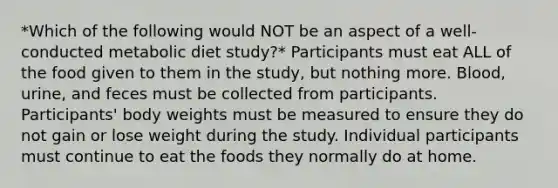 *Which of the following would NOT be an aspect of a well-conducted metabolic diet study?* Participants must eat ALL of the food given to them in the study, but nothing more. Blood, urine, and feces must be collected from participants. Participants' body weights must be measured to ensure they do not gain or lose weight during the study. Individual participants must continue to eat the foods they normally do at home.