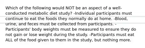 Which of the following would NOT be an aspect of a well-conducted metabolic diet study? -Individual participants must continue to eat the foods they normally do at home. -Blood, urine, and feces must be collected from participants. -Participants' body weights must be measured to ensure they do not gain or lose weight during the study. -Participants must eat ALL of the food given to them in the study, but nothing more.