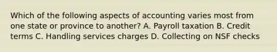 Which of the following aspects of accounting varies most from one state or province to another? A. Payroll taxation B. Credit terms C. Handling services charges D. Collecting on NSF checks