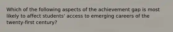 Which of the following aspects of the achievement gap is most likely to affect students' access to emerging careers of the twenty-first century?