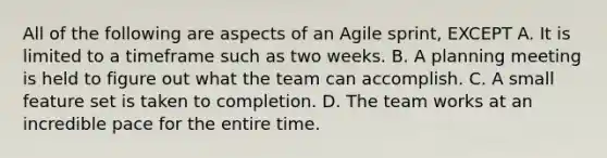 All of the following are aspects of an Agile sprint, EXCEPT A. It is limited to a timeframe such as two weeks. B. A planning meeting is held to figure out what the team can accomplish. C. A small feature set is taken to completion. D. The team works at an incredible pace for the entire time.