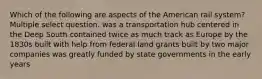 Which of the following are aspects of the American rail system? Multiple select question. was a transportation hub centered in the Deep South contained twice as much track as Europe by the 1830s built with help from federal land grants built by two major companies was greatly funded by state governments in the early years