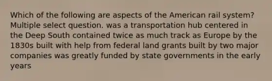 Which of the following are aspects of the American rail system? Multiple select question. was a transportation hub centered in the Deep South contained twice as much track as Europe by the 1830s built with help from federal land grants built by two major companies was greatly funded by state governments in the early years