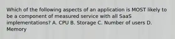 Which of the following aspects of an application is MOST likely to be a component of measured service with all SaaS implementations? A. CPU B. Storage C. Number of users D. Memory