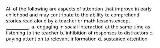 All of the following are aspects of attention that improve in early childhood and may contribute to the ability to comprehend stories read aloud by a teacher or math lessons except __________. a. engaging in social interaction at the same time as listening to the teacher b. inhibition of responses to distractors c. paying attention to relevant information d. sustained attention