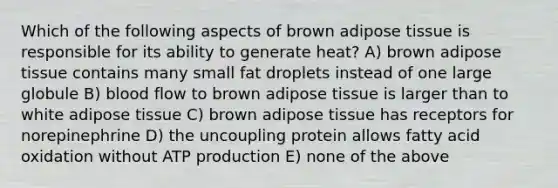 Which of the following aspects of brown adipose tissue is responsible for its ability to generate heat? A) brown adipose tissue contains many small fat droplets instead of one large globule B) blood flow to brown adipose tissue is larger than to white adipose tissue C) brown adipose tissue has receptors for norepinephrine D) the uncoupling protein allows fatty acid oxidation without ATP production E) none of the above